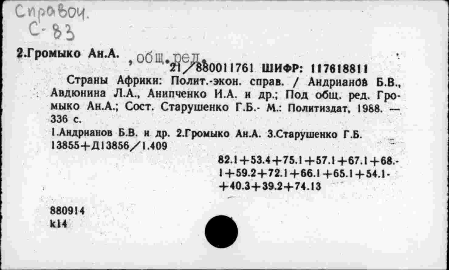 ﻿С про» веч с’ьь
«.Громыко Ан.А. общ.пел.
’	21/850011761 ШИФР: 117618811
Страны Африки: Полит.-экон. справ. / АндрианОй Б.В., Авдюнина Л.А., Анипченко И.А. и др.; Под общ. ред. Громыко Ан.А.; Сост. Старушенко Г.Б.- М.: Политиздат, 1988. — 336 с.
1.Андрианов Б.В. и др. 2.Громыко Ан.А. З.Старушенко Г.Б.
13855+Д13856/1.409
82.1+53.4+75.1+57.1 +67.1 +68.-1 +59.2+72.1+66.1 +65.1+54.1-+40.3+39.2+74.13
880914 к!4